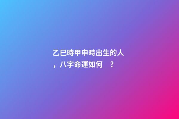 乙巳時甲申時出生的人，八字命運如何？